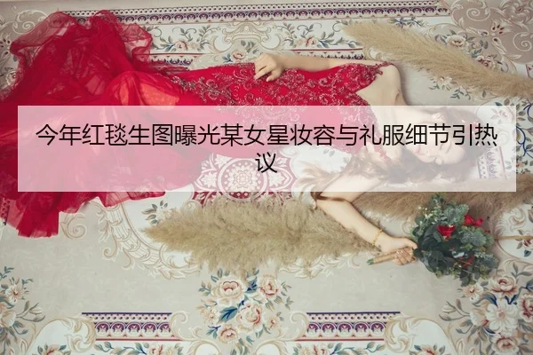 今年红毯生图曝光某女星妆容与礼服细节引热议
