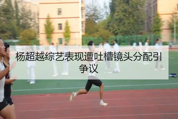 杨超越综艺表现遭吐槽镜头分配引争议